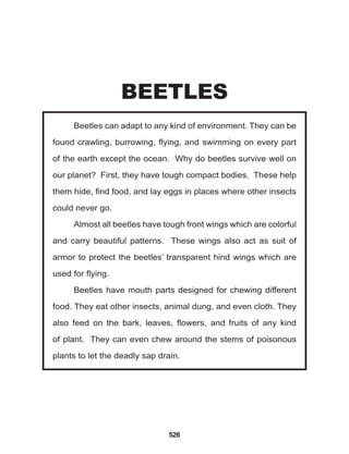 526
Beetles can adapt to any kind of environment. They can be
found crawling, burrowing, flying, and swimming on every part
of the earth except the ocean. Why do beetles survive well on
our planet? First, they have tough compact bodies. These help
them hide, find food, and lay eggs in places where other insects
could never go.
Almost all beetles have tough front wings which are colorful
and carry beautiful patterns. These wings also act as suit of
armor to protect the beetles’ transparent hind wings which are
used for flying.
Beetles have mouth parts designed for chewing different
food. They eat other insects, animal dung, and even cloth. They
also feed on the bark, leaves, flowers, and fruits of any kind
of plant. They can even chew around the stems of poisonous
plants to let the deadly sap drain.
BEETLES
 