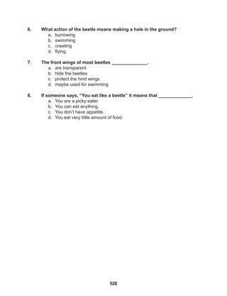 528
6. What action of the beetle means making a hole in the ground?
a. burrowing
b. swimming
c. crawling
d. flying
7. The front wings of most beetles ______________.
a. are transparent
b. hide the beetles
c. protect the hind wings
d. maybe used for swimming
8. If someone says, “You eat like a beetle” it means that _____________.
a. You are a picky eater.
b. You can eat anything.
c. You don’t have appetite.
d. You eat very little amount of food.
 