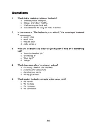 530
Questions
1. Which is the best description of the brain?
a. It makes people intelligent.
b. It keeps one’s body healthy.
c. It helps everyone think well.
d. It dictates how the body will react to stimuli.
2. In the sentence, “The brain interprets stimuli,” the meaning of interpret
is __________.
a. assign roles
b. recall facts
c. discuss ideas
d. make sense of
3. What will the brain likely tell you if you happen to hold on to something
hot?
a. “I wonder how hot it is.”
b. “Don’t drop it!”
c. “Hold tight!”
d. “Let go!”
4. Which is an example of involuntary action?
a. circulating blood all over the body
b. punching one’s classmate
c. clapping your hands
d. tickling your friend
5. Which part of the brain connects to the spinal cord?
a. the nerves
b. the medulla
c. the cerebrum
d. the cerebellum
 