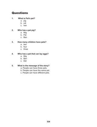 534
Questions
1. What is Pat’s pet?
a. pig
b. cat
c. hen
2. Who has a pet pig?
a. Mig
b. Pat
c. Ben
3. How many children have pets?
a. two
b. four
c. three
4. Who has a pet that can lay eggs?
a. Mig
b. Ben
c. Det
5. What is the message of the story?
a. People can have three pets.
b. People can have the same pet.
c. People can have different pets.
 