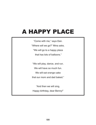 535
“Come with me,” says Dan.
“Where will we go?” Mina asks.
“We will go to a happy place
that has lots of balloons.”
			
“We will play, dance, and run.
We will have so much fun.
We will eat orange cake
that our mom and dad baked.”
			
“And then we will sing,
Happy birthday, dear Benny!”
A HAPPY PLACE
 