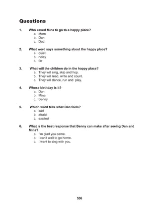 536
Questions
1. Who asked Mina to go to a happy place?
a. Mom
b. Dan
c. Dad
2. What word says something about the happy place?
a. quiet
b. noisy
c. far
3. What will the children do in the happy place?
a. They will sing, skip and hop.
b. They will read, write and count.
c. They will dance, run and play.
4. Whose birthday is it?
a. Dan
b. Mina
c. Benny
5. Which word tells what Dan feels?
a. sad
b. afraid
c. excited
6. What is the best response that Benny can make after seeing Dan and
Mina?
a. I’m glad you came.
b. I can’t wait to go home.
c. I want to sing with you.
 