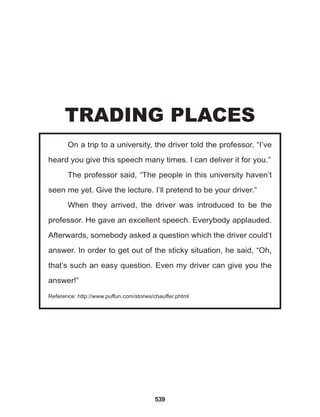 539
On a trip to a university, the driver told the professor, “I’ve
heard you give this speech many times. I can deliver it for you.”
The professor said, “The people in this university haven’t
seen me yet. Give the lecture. I’ll pretend to be your driver.”
When they arrived, the driver was introduced to be the
professor. He gave an excellent speech. Everybody applauded.
Afterwards, somebody asked a question which the driver could’t
answer. In order to get out of the sticky situation, he said, “Oh,
that’s such an easy question. Even my driver can give you the
answer!”
Reference: http://www.puffun.com/stories/chauffer.phtml
TRADING PLACES
 