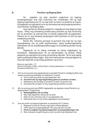 48
11. Alin sa sumusunod ang nagpapatunay kung bakit Panahon ng Bagong Bato ang 		
tawag sa panahong tinalakay sa seleksyon? (Literal)
a. Yari sa bato ang lahat ng mga kagamitan nila.
b. Gumamit sila ng mga kagamitang gawa sa pinakinis na bato.
c. Nakahanap sila ng bago at pinakinis na bato na ginamit nila.
d. Dumating sila sa lugar na may kagamitang pinakinis na bato.
12. Alin sa sumsusunod ang HINDI nagpapakita ng naganap noong Panahon ng
Bagong Bato? (Paghinuha)
a. Nakapaglakbay sila sa tubig.
b. May mga kagamitan silang yari sa putik.
c. Higit na mas mahusay ang uri ng pagsasaka nila.
d. Naniniwala sila na may buhay pagkatapos ng kamatayan.
13. Ano ang sanhi ng bagong kagamitan sa panahong ito? (Literal)
a. Nagsawa na sila sa lumang mga gamit at kasangkapan.
b. Hindi sapat sa pangangailangan nila ang mga yari sa putik.
c. Hindi na angkop ang dating kagamitan sa pangangailangan nila.
d. Mas mahusay na gamit kaysa sa yari sa putik ang natuklasan nila.
Panahon ng Bagong Bato
Sa pagdaan ng mga panahon nagkaroon ng bagong
pangangailangan ang mga sinaunang tao. Kinailangan nila ng mga
bagong kagamitang yari rin sa mga bato na lubos na pinakinis at inayos.
Sa paglabas ng mga gamit na ito ay dumating ang isang bagong panahon,
ang Panahon ng Bagong Bato.
Ang mga tao ay natutong magtanim, magsaka at mag-alaga ng mga
hayop. Palay ang sinasabing pinakaunang produkto ng mga sinaunang
tao na ginamitan ng ararong bato na lalong nagpaunlad ng pagsasaka.
Patuloy pa rin ang kanilang pangangaso kahit gumawa na sila ng mga
sasakyang pantubig.
Bukod dito, natutong gumawa at gumamit ang mga tao ng mga
kasangkapang yari sa putik (earthenware). Isang pinakamagandang
halimbawa nito ay ang Bangang Manunggul na sinasabing ginawa noong
900 BC.
Nagsimula na rin silang maniwala sa buhay pagkatapos ng
kamatayan. Mapapatunayan ito sa pamamagitan ng ginawa nilang
pagsama ng mga gamit ng yumao sa kanilang mga labi. Ito rin ang naging
gamit ng Bangang Manunggul. May iba’t ibang paraan pang ginagawa sa
mga labi depende sa lipunang ginalawan ng yumao.
Bilang ng mga Salita: 177
(Saroca at Rosales, (2005), Lahing Pilipino, Diwang Makabayan 5, Innovative
Educational Materials, Inc.)
B.
 