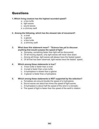 543
Questions
1. Which living creature has the highest recorded speed?
a. a box turtle
b. light waves
c. sound waves
d. a chimney swift
2. Among the following, which has the slowest rate of movement?
a. a snail
b. a glacier
c. a box turtle
d. a chimney swift
3. What does this statement mean? “Science has yet to discover
anything that would surpass the speed of light.”
a. Someday, something faster than light will be discovered.
b. Of all moving objects, only light waves will never slow down.
c. Among all things, light waves will always have the fastest speed.
d. Of all that has been observed, light waves have the fastest speed.
4. Which among these statements is true?
a. A box turtle is faster than a snail.
b. A snail is faster than a box turtle.
c. A hydroplane is slower than a glacier.
d. A glacier is faster than a hydroplane.
5. Which among these statements is NOT supported by the selection?
a. Tornadoes are around double the speed of a hydroplane.
b. Sound waves are about two times the speed of light waves.
c. A hydroplane is about half the speed of the wind in a tornado.
d. The speed of light is faster than the speed of the earth’s rotation.
 