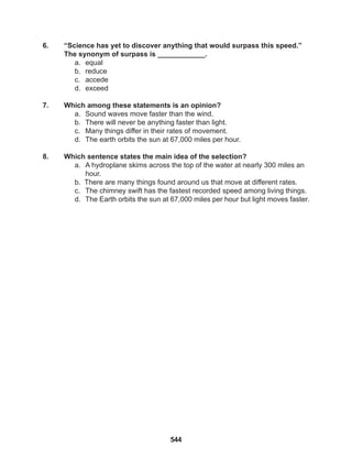 544
6. “Science has yet to discover anything that would surpass this speed.”
The synonym of surpass is ____________.
a. equal
b. reduce
c. accede
d. exceed
7. Which among these statements is an opinion?
a. Sound waves move faster than the wind.
b. There will never be anything faster than light.
c. Many things differ in their rates of movement.
d. The earth orbits the sun at 67,000 miles per hour.
8. Which sentence states the main idea of the selection?
a. A hydroplane skims across the top of the water at nearly 300 miles an
hour.
b. There are many things found around us that move at different rates.
c. The chimney swift has the fastest recorded speed among living things.
d. The Earth orbits the sun at 67,000 miles per hour but light moves faster.
 