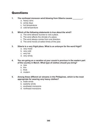 546
Questions
1. The northeast monsoon wind blowing from Siberia causes _________.
a. heavy rains
b. windy days
c. hot temperature
d. cold temperature
2. Which of the following statements is true about the wind?
a. The wind attracts tourists to visit a place.
b. The wind affects the climate of a place.
c. The wind always comes from one direction.
d. The wind moves at select times of the year.
3. Siberia is a very frigid place. What is an antonym for the word frigid?
a. very moist
b. very cold
c. very hot
d. very windy
4. You are going on a vacation at your cousin’s province in the eastern part
of the country in March. What type of clothes should you bring?
a. new
b. thin
c. thick
d. modern
5. Among these different air streams in the Philippines, which is the most
appropriate for wearing very heavy clothes?
a. trade winds
b. easterly winds
c. southeast monsoons
d. northeast monsoons
 