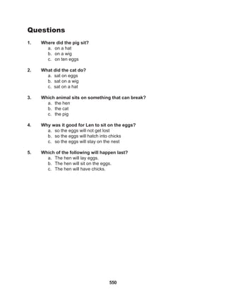 550
Questions
1. Where did the pig sit?
a. on a hat
b. on a wig
c. on ten eggs
2. What did the cat do?
a. sat on eggs
b. sat on a wig
c. sat on a hat
3. Which animal sits on something that can break?
a. the hen
b. the cat
c. the pig
4. Why was it good for Len to sit on the eggs?
a. so the eggs will not get lost
b. so the eggs will hatch into chicks
c. so the eggs will stay on the nest
5. Which of the following will happen last?
a. The hen will lay eggs.
b. The hen will sit on the eggs.
c. The hen will have chicks.
 