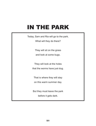 551
Today, Sam and Ria will go to the park.
What will they do there?
They will sit on the grass
and look at some bugs.
			
They will look at the holes
that the worms have just dug.
			
That is where they will stay
on this warm summer day.
			
But they must leave the park
before it gets dark.
IN THE PARK
 