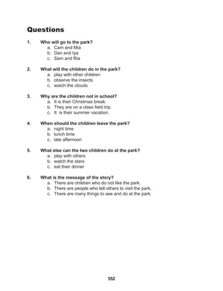 552
Questions
1. Who will go to the park?
a. Cam and Mia
b. Dan and Iya
c. Sam and Ria
2. What will the children do in the park?
a. play with other children
b. observe the insects
c. watch the clouds
3. Why are the children not in school?
a. It is their Christmas break.
b. They are on a class field trip.
c. It is their summer vacation.
4. When should the children leave the park?
a. night time
b. lunch time
c. late afternoon
5. What else can the two children do at the park?
a. play with others
b. watch the stars
c. eat their dinner
6. What is the message of the story?
a. There are children who do not like the park.
b. There are people who tell others to visit the park.
c. There are many things to see and do at the park.
 