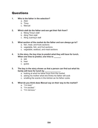 554
Questions
1. Who is the father in the selection?
a. Ador
b. Tinoy
c. Manuel
2. Which stall do the father and son get their fish from?
a. Mang Tinoy’s stall
b. Aling Tita’s stall
c. Aling Juaning’s stall
3. What section of the market do the father and son always go to?
a. fish, meat, and fruits sections
b. vegetable, fish, and fruit sections
c. vegetable, seafood, and meat sections
4. In the story, the boy tries to predict what they will have for lunch.
When one tries to predict, one tries to ______.
a. ask
b. hear
c. guess
5. The boy in the story shows us that a person can find out what his
family will have for lunch by ______________.
a. looking at what his father buys from the market
b. asking his mother what she thinks his father will cook
c. smelling the scents in the kitchen as his father cooks
6. What do you think does Manuel say on their way to the market?
a. “I’m tired.”
b. “I’m excited.”
c. “I‘m nervous.”
 