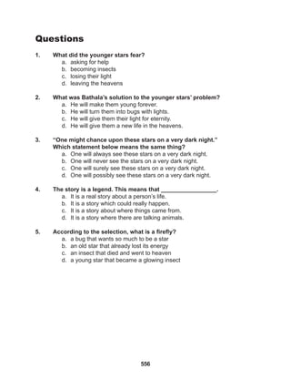 556
Questions
1. What did the younger stars fear?
a. asking for help
b. becoming insects
c. losing their light
d. leaving the heavens
2. What was Bathala’s solution to the younger stars’ problem?
a. He will make them young forever.
b. He will turn them into bugs with lights.
c. He will give them their light for eternity.
d. He will give them a new life in the heavens.
3. “One might chance upon these stars on a very dark night.”
Which statement below means the same thing?
a. One will always see these stars on a very dark night.
b. One will never see the stars on a very dark night.
c. One will surely see these stars on a very dark night.
d. One will possibly see these stars on a very dark night.
4. The story is a legend. This means that _________________.
a. It is a real story about a person’s life.
b. It is a story which could really happen.
c. It is a story about where things came from.
d. It is a story where there are talking animals.
5. According to the selection, what is a firefly?
a. a bug that wants so much to be a star
b. an old star that already lost its energy
c. an insect that died and went to heaven
d. a young star that became a glowing insect
 