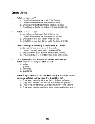 559
Questions
1. What are asteroids?
a. Large fragments of rock in the Solar System
b. Large fragments of rock that circle the moon
c. Small fragments of rock that do not circle the sun
d. Small fragments of rock that do not circle the planets
2. What are meteoroids?
a. Large fragments of rock that circle the sun
b. Large fragments of rock that circle the planets
c. Small bits of rock that do not circle the sun
d. Small bits of rock that do not cross the planets’ orbits
3. Which among the following statements is NOT true?
a. Some asteroids move close to the earth.
b. Large rocks flock together in the Asteroid Belt.
c. All rocks in our Solar System have formed planets.
d. The Asteroid Belt is found between Mars and Jupiter.
4. “It is speculated that many asteroids were once larger.”
What does the word speculated mean?
a. written
b. guessed
c. confirmed
d. questioned
5. What is a possible reason behind the fact that asteroids are not
anymore as large as they were first thought to be?
a. They could have shrunk when they got closer to the sun.
b. They could have hit one another and broken into pieces.
c. They could have burned up and eventually become smaller.
d. They could have rammed into some planet and broken apart.
 