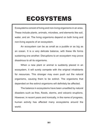 561
Ecosystems consist of living and non-living organisms in an area.
These include plants, animals, microbes, and elements like soil,
water, and air. The living organisms depend on both living and
non-living aspects of an ecosystem.
An ecosystem can be as small as a puddle or as big as
an ocean. It is a very delicate balance, with these life forms
sustaining one another. Disruptions to an ecosystem may prove
disastrous to all its organisms.
When a new plant or animal is suddenly placed in an
ecosystem, it will surely compete with the original inhabitants
for resources. This stranger may even push out the natural
organisms, causing them to be extinct. The organisms that
depended on the extinct organisms will definitely be affected.
The balance in ecosystems have been unsettled by natural
disasters such as fires, floods, storms, and volcanic eruptions.
However, in recent years and ironically, in the name of progress,
human activity has affected many ecosystems around the
world.					
ECOSYSTEMS
 