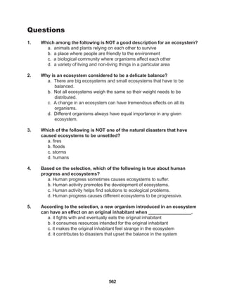 562
Questions
1. Which among the following is NOT a good description for an ecosystem?
a. animals and plants relying on each other to survive
b. a place where people are friendly to the environment
c. a biological community where organisms affect each other
d. a variety of living and non-living things in a particular area
2. Why is an ecosystem considered to be a delicate balance?
a. There are big ecosystems and small ecosystems that have to be 		
balanced.
b. Not all ecosystems weigh the same so their weight needs to be
distributed.
c. A change in an ecosystem can have tremendous effects on all its
organisms.
d. Different organisms always have equal importance in any given
ecosystem.
3. Which of the following is NOT one of the natural disasters that have
caused ecosystems to be unsettled?
a. fires
b. floods
c. storms
d. humans
4. Based on the selection, which of the following is true about human
progress and ecosystems?
a. Human progress sometimes causes ecosystems to suffer.
b. Human activity promotes the development of ecosystems.
c. Human activity helps find solutions to ecological problems.
d. Human progress causes different ecosystems to be progressive.
5. According to the selection, a new organism introduced in an ecosystem
can have an effect on an original inhabitant when _________________.
a. it fights with and eventually eats the original inhabitant
b. it consumes resources intended for the original inhabitant
c. it makes the original inhabitant feel strange in the ecosystem
d. it contributes to disasters that upset the balance in the system
 