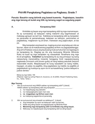 50
Phil-IRI Pangkatang Pagtatasa sa Pagbasa, Grade 7
Panuto: Basahin nang tahimik ang bawat kuwento. Pagkatapos, basahin
ang mga tanong at isulat ang titik ng tamang sagot sa sagutang papel.
Mga Tanong:
1. Alin sa sumusunod ang HINDI saklaw ng karapatang sibil? (Literal)
HINDI saklaw ng karapatang sibil ang karapatan _________________ .
a. na maipahayag ang saloobin
b. na makapagbiyahe saan man nais
c. na magpatayo ng titirhan saan man
d. sa malayang pagsamba at pananalig
2. Alin sa sumusunod ang sinasabi sa seleksyon? (Literal)
a. Ang karapatan ay ayon sa katayuan natin sa lipunan.
b. Kilala ang ating bayan sa pagpaptupad ng Miranda Rule.
c. Maraming mga karapatang sibil na kinikilala ang ating bayan.
d. Mahusay na naipatutupad ang karapatang sibil sa ating bayan.
Karapatang Sibil
Kinikilala ng bayan ang mga karapatang sibil ng mga mamamayan.
Ito ay sumasakop sa kalayaan nating makamit ang kaginhawaan at
makipag-ugnayan sa isa’t isa. Kabilang sa karapatang sibil ay karapatan
sa pananalita at pamamahayag, kalayaan sa relihiyon, paninirahan at
paglalakbay, magkaroon ng ari-arian, maiwasan ang pagka-alipin, at iba
pa.
May karapatan ang bawat isa, maging anuman ang katayuan nito sa
lipunan, laban sa di-makatuwirang pagdakip at lihim na pagpapabilanggo.
Ang writ of habeas corpus ang kautusang mula sa hukuman na nagsisiguro
sa karapatang ito. Dagdag pa rito ang kautusang Miranda (Miranda
Rule) na buod ng mga karapatan ng nasasakdal. Itinadhana ang mga
ito at ipinagtibay. Kabalikat ng karapatang ito ay ang prinsipyo ng isang
nakasuhang mananatiling inosente hanggang hindi napapatunayang
nagkasala (innocent until proven guilty) at nang walang pasubali (beyond
reasonable doubt). Maipatutupad ito kung isasailalim sa isang mablis,
hayagan, at patas na paglilitis. Ang pagdadaos ng mabilis na paglilitis at
pagkakaloob ng hustisya ay ayon na rin sa kasabihang “justice delayed is
justice denied.” 		
Bilang ng mga Salita: 166
(Pilipinas: Ugat ng Lahing Pilipino 6, Inocencio, et. Al (2006). Wizard Publishing Haws,
Inc., Tarlac, Tarlac.)
A.
 