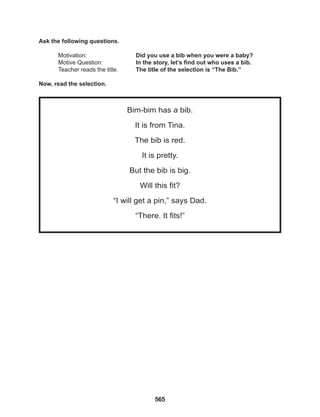 565
Bim-bim has a bib.
It is from Tina.
The bib is red.
It is pretty.
But the bib is big.
Will this fit?
“I will get a pin,” says Dad.
“There. It fits!”
Ask the following questions.
Motivation: 			 Did you use a bib when you were a baby?
Motive Question: 		 In the story, let’s find out who uses a bib.
Teacher reads the title. The title of the selection is “The Bib.”
Now, read the selection.
 