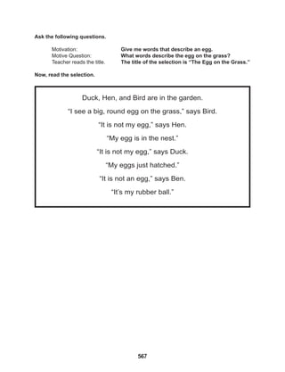 567
Duck, Hen, and Bird are in the garden.
“I see a big, round egg on the grass,” says Bird.
“It is not my egg,” says Hen.
“My egg is in the nest.”
“It is not my egg,” says Duck.
“My eggs just hatched.”
“It is not an egg,” says Ben.
“It’s my rubber ball.”
Ask the following questions.
Motivation: 			 Give me words that describe an egg.
Motive Question: 		 What words describe the egg on the grass?
Teacher reads the title. The title of the selection is “The Egg on the Grass.”
Now, read the selection.
 