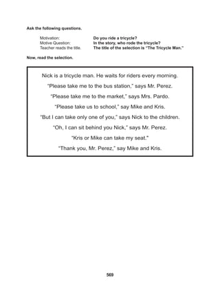 569
Nick is a tricycle man. He waits for riders every morning.
“Please take me to the bus station,” says Mr. Perez.
“Please take me to the market,” says Mrs. Pardo.
“Please take us to school,” say Mike and Kris.
“But I can take only one of you,” says Nick to the children.
“Oh, I can sit behind you Nick,” says Mr. Perez.
“Kris or Mike can take my seat."
“Thank you, Mr. Perez,” say Mike and Kris.
Ask the following questions.
Motivation: 			 Do you ride a tricycle?
Motive Question: 		 In the story, who rode the tricycle?
Teacher reads the title. The title of the selection is “The Tricycle Man.”
Now, read the selection.
 