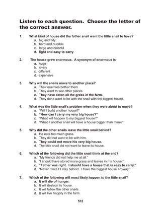 572
Listen to each question. Choose the letter of
the correct answer.
1. What kind of house did the father snail want the little snail to have?
a. big and tidy
b. hard and durable
c. large and colorful
d. light and easy to carry
2. The house grew enormous. A synonym of enormous is
a. huge
b. lovely
c. different
d. expensive
3. Why will the snails move to another place?
a. Their enemies bother them
b. They want to see other places.
c. They have eaten all the grass in the farm.
d. They don’t want to be with the snail with the biggest house.
4. What was the little snail’s problem when they were about to move?
a. “Will I build another house?”
b. “How can I carry my very big house?”
c. “What will happen to my biggest house?”
d. “What if another snail will have a house bigger than mine?”
5. Why did the other snails leave the little snail behind?
a. He eats too much grass.
b. They did not want to be with him.
c. They could not move his very big house.
d. The little snail did not want to leave its house.
6. Which of the following did the little snail think at the end?
a. “My friends did not help me at all.”
b. “I should have stored more grass and leaves in my house.”
c. “Father was right. I should have a house that is easy to carry.”
d. “Never mind if I stay behind. I have the biggest house anyway.”
7. Which of the following will most likely happen to the little snail?
a. It will die of hunger.
b. It will destroy its house.
c. It will follow the other snails.
d. It will live happily in the farm.
 