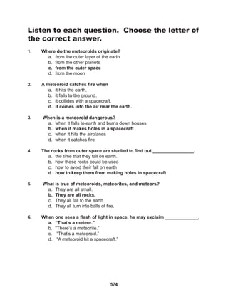 574
Listen to each question. Choose the letter of
the correct answer.
1. Where do the meteoroids originate?
a. from the outer layer of the earth
b. from the other planets
c. from the outer space
d. from the moon
2. A meteoroid catches fire when
a. it hits the earth.
b. it falls to the ground.
c. it collides with a spacecraft.
d. it comes into the air near the earth.
3. When is a meteoroid dangerous?
a. when it falls to earth and burns down houses
b. when it makes holes in a spacecraft
c. when it hits the airplanes
d. when it catches fire
4. The rocks from outer space are studied to find out ________________.
a. the time that they fall on earth.
b. how these rocks could be used
c. how to avoid their fall on earth
d. how to keep them from making holes in spacecraft
5. What is true of meteoroids, meteorites, and meteors?
a. They are all small.
b. They are all rocks.
c. They all fall to the earth.
d. They all turn into balls of fire.
6. When one sees a flash of light in space, he may exclaim _____________.
a. “That’s a meteor.”
b. “There’s a meteorite.”
c. “That’s a meteoroid.”
d. “A meteoroid hit a spacecraft.”
 