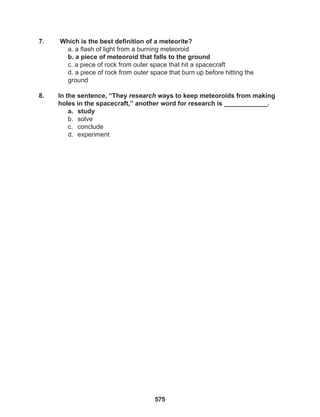 575
7. Which is the best definition of a meteorite?
a. a flash of light from a burning meteoroid
b. a piece of meteoroid that falls to the ground
c. a piece of rock from outer space that hit a spacecraft
d. a piece of rock from outer space that burn up before hitting the
ground
8. In the sentence, “They research ways to keep meteoroids from making
holes in the spacecraft,” another word for research is ____________.
a. study
b. solve
c. conclude
d. experiment
 