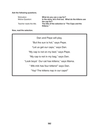 582
Dan and Pepe will play.
“But the sun is hot,” says Pepe.
“Let us get our caps,” says Dan.
“My cap is not on my bed,” says Pepe.
“My cap is not in my bag,” says Dan.
“Look boys! Our cat has kittens,” says Mama.
“ Mik-mik has four kittens!” says Dan.
“Yay! The kittens nap in our caps!”
Ask the following questions.
Motivation: 			 What do you use a cap for?
Motive Question: 		 In the story, let’s find out: What do the kittens use
the cap for?
Teacher reads the title. The title of the selection is “The Caps and the
		 Kittens.”
Now, read the selection.
 
