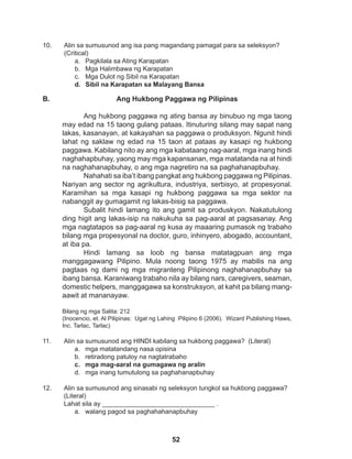 52
11. Alin sa sumusunod ang HINDI kabilang sa hukbong paggawa? (Literal)
a. mga matatandang nasa opisina
b. retiradong patuloy na nagtatrabaho
c. mga mag-aaral na gumagawa ng aralin
d. mga inang tumutulong sa paghahanapbuhay
12. Alin sa sumusunod ang sinasabi ng seleksyon tungkol sa hukbong paggawa? 		
(Literal)
Lahat sila ay _______________________________ .
a. walang pagod sa paghahahanapbuhay
10. Alin sa sumusunod ang isa pang magandang pamagat para sa seleksyon? 		
(Critical)
a. Pagkilala sa Ating Karapatan
b. Mga Halimbawa ng Karapatan
c. Mga Dulot ng Sibil na Karapatan
d. Sibil na Karapatan sa Malayang Bansa
Ang Hukbong Paggawa ng Pilipinas
Ang hukbong paggawa ng ating bansa ay binubuo ng mga taong
may edad na 15 taong gulang pataas. Itinuturing silang may sapat nang
lakas, kasanayan, at kakayahan sa paggawa o produksyon. Ngunit hindi
lahat ng saklaw ng edad na 15 taon at pataas ay kasapi ng hukbong
paggawa. Kabilang nito ay ang mga kabataang nag-aaral, mga inang hindi
naghahapbuhay, yaong may mga kapansanan, mga matatanda na at hindi
na naghahanapbuhay, o ang mga nagretiro na sa paghahanapbuhay.
Nahahati sa iba’t ibang pangkat ang hukbong paggawa ng Pilipinas.
Nariyan ang sector ng agrikultura, industriya, serbisyo, at propesyonal.
Karamihan sa mga kasapi ng hukbong paggawa sa mga sektor na
nabanggit ay gumagamit ng lakas-bisig sa paggawa.
Subalit hindi lamang ito ang gamit sa produskyon. Nakatutulong
ding higit ang lakas-isip na nakukuha sa pag-aaral at pagsasanay. Ang
mga nagtatapos sa pag-aaral ng kusa ay maaaring pumasok ng trabaho
bilang mga propesyonal na doctor, guro, inhinyero, abogado, accountant,
at iba pa.
Hindi lamang sa loob ng bansa matatagpuan ang mga
manggagawang Pilipino. Mula noong taong 1975 ay mabilis na ang
pagtaas ng dami ng mga migranteng Pilipinong naghahanapbuhay sa
ibang bansa. Karaniwang trabaho nila ay bilang nars, caregivers, seaman,
domestic helpers, manggagawa sa konstruksyon, at kahit pa bilang mang-
aawit at mananayaw.
Bilang ng mga Salita: 212
(Inocencio, et. Al Pilipinas: Ugat ng Lahing Pilipino 6 (2006). Wizard Publishing Haws,
Inc. Tarlac, Tarlac)
B.
 