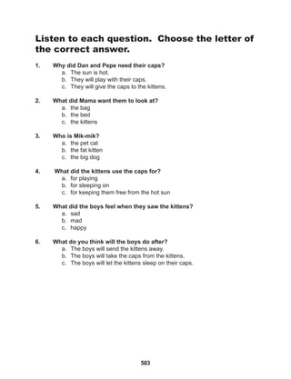 583
Listen to each question. Choose the letter of
the correct answer.
1. Why did Dan and Pepe need their caps?
a. The sun is hot.
b. They will play with their caps.
c. They will give the caps to the kittens.
2. What did Mama want them to look at?
a. the bag
b. the bed
c. the kittens
3. Who is Mik-mik?
a. the pet cat
b. the fat kitten
c. the big dog
4. What did the kittens use the caps for?
a. for playing
b. for sleeping on
c. for keeping them free from the hot sun
5. What did the boys feel when they saw the kittens?
a. sad
b. mad
c. happy
6. What do you think will the boys do after?
a. The boys will send the kittens away.
b. The boys will take the caps from the kittens.
c. The boys will let the kittens sleep on their caps.
 