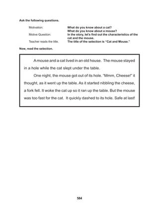 584
Amouse and a cat lived in an old house. The mouse stayed
in a hole while the cat slept under the table.
One night, the mouse got out of its hole. “Mmm, Cheese!” it
thought, as it went up the table. As it started nibbling the cheese,
a fork fell. It woke the cat up so it ran up the table. But the mouse
was too fast for the cat. It quickly dashed to its hole. Safe at last!
Ask the following questions.
Motivation: 			 What do you know about a cat?
					 What do you know about a mouse?
Motive Question: 		 In the story, let’s find out the characteristics of the
		 cat and the mouse.
Teacher reads the title. The title of the selection is “Cat and Mouse.”
Now, read the selection.
 
