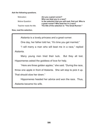 586
Atalanta is a lovely princess and a great runner.
One day, her father told her, “It’s time you get married.”
“I will marry a man who will beat me in a race,” replied
Atalanta.
Many young men tried their luck. But they all lost.
Hippomenes asked the goddess of love for help.
“Here are three golden apples,” she said. “During the race,
throw one apple in front of Atalanta. She will stop to pick it up.
That should slow her down.”
Hippomenes heeded her advice and won the race. Thus,
Atalanta became his wife.
Ask the following questions.
Motivation: 			 Are you a great runner?
					 Who can beat you in a race?
Motive Question: 		 In the selection that you will read, find out: Who is
					 a great runner? Who beat her in a race?
Teacher reads the title. The title of the selection is “The Great Runner.”
Now, read the selection.
 
