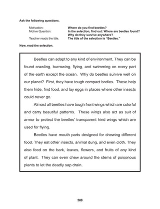 588
Beetles can adapt to any kind of environment. They can be
found crawling, burrowing, flying, and swimming on every part
of the earth except the ocean. Why do beetles survive well on
our planet? First, they have tough compact bodies. These help
them hide, find food, and lay eggs in places where other insects
could never go.
Almost all beetles have tough front wings which are colorful
and carry beautiful patterns. These wings also act as suit of
armor to protect the beetles’ transparent hind wings which are
used for flying.
Beetles have mouth parts designed for chewing different
food. They eat other insects, animal dung, and even cloth. They
also feed on the bark, leaves, flowers, and fruits of any kind
of plant. They can even chew around the stems of poisonous
plants to let the deadly sap drain.
Ask the following questions.
Motivation: 			 Where do you find beetles?
Motive Question: 		 In the selection, find out: Where are beetles found?
					Why do they survive anywhere?
Teacher reads the title. The title of the selection is “Beetles.”
Now, read the selection.
 