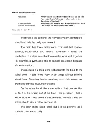 591
The brain is the center of the nervous system. It interprets
stimuli and tells the body how to react.
The brain has three major parts. The part that controls
balance, coordination and muscle movement is called the
cerebellum. It makes sure that the muscles work well together.
For example, a gymnast is able to balance on a beam because
of the cerebellum.
The medulla is a long stem that connects the brain to the
spinal cord. It tells one’s body to do things without thinking
about them. Digesting food or breathing even while asleep are
examples of these involuntary actions.
On the other hand, there are actions that one decides
to do. It is the largest part of the brain—the cerebrum—that is
responsible for these voluntary movements. Without it, one will
not be able to kick a ball or dance at all.
The brain might seem small but it is so powerful as it
controls one’s entire body.
Ask the following questions.
Motivation: 			 When we are asked difficult questions, we are told
					 “Use your brain.”What do you know about the 		
					 functions of the brain?
Motive Question: 		 Compare your answer with what the selection says.
Teacher reads the title. The title of the selection is “The Brain.”
Now, read the selection.
 