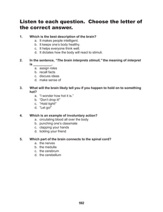 592
Listen to each question. Choose the letter of
the correct answer.
1. Which is the best description of the brain?
a. It makes people intelligent.
b. It keeps one’s body healthy.
c. It helps everyone think well.
d. It dictates how the body will react to stimuli.
2. In the sentence, “The brain interprets stimuli,” the meaning of interpret
is __________.
a. assign roles
b. recall facts
c. discuss ideas
d. make sense of
3. What will the brain likely tell you if you happen to hold on to something
hot?
a. “I wonder how hot it is.”
b. “Don’t drop it!”
c. “Hold tight!”
d. “Let go!”
4. Which is an example of involuntary action?
a. circulating blood all over the body
b. punching one’s classmate
c. clapping your hands
d. tickling your friend
5. Which part of the brain connects to the spinal cord?
a. the nerves
b. the medulla
c. the cerebrum
d. the cerebellum
 