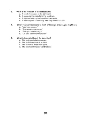 593
6. What is the function of the cerebellum?
a. It sends messages to the cerebrum.
b. It connects the medulla to the cerebrum.
c. It controls balance and muscle movements.
d. It tells the parts of the body how they should function.
7. When you want someone to think of the right answer, you might say,
a. “Use your senses.”
b. “Sharpen your cerebrum.”
c. “Give your medulla a job.”
d. “Let your cerebellum function.”
8. What is the main idea of the selection?
a. The brain controls the senses.
b. The brain interprets all actions.
c. The brain has three main parts.
d. The brain controls one’s entire body
 