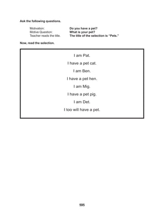 595
I am Pat.
I have a pet cat.
I am Ben.
I have a pet hen.
I am Mig.
I have a pet pig.
I am Det.
I too will have a pet.
Ask the following questions.
Motivation: 			 Do you have a pet?
Motive Question: 		 What is your pet?
Teacher reads the title. The title of the selection is “Pets.”
Now, read the selection.
 