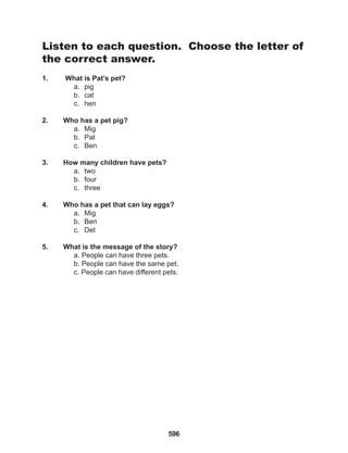 596
Listen to each question. Choose the letter of
the correct answer.
1. What is Pat’s pet?
a. pig
b. cat
c. hen
2. Who has a pet pig?
a. Mig
b. Pat
c. Ben
3. How many children have pets?
a. two
b. four
c. three
4. Who has a pet that can lay eggs?
a. Mig
b. Ben
c. Det
5. What is the message of the story?
a. People can have three pets.
b. People can have the same pet.
c. People can have different pets.
 