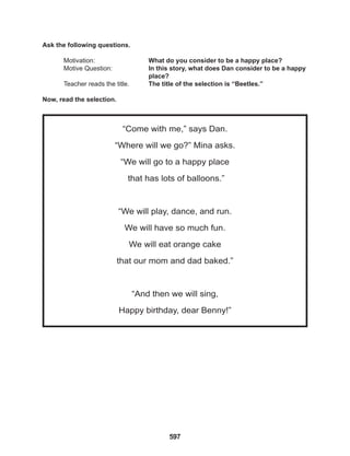 597
“Come with me,” says Dan.
“Where will we go?” Mina asks.
“We will go to a happy place
that has lots of balloons.”
			
“We will play, dance, and run.
We will have so much fun.
We will eat orange cake
that our mom and dad baked.”
			
“And then we will sing,
Happy birthday, dear Benny!”
Ask the following questions.
Motivation: 			 What do you consider to be a happy place?		
Motive Question: 		 In this story, what does Dan consider to be a happy
					place?
Teacher reads the title. The title of the selection is “Beetles.”
Now, read the selection.
 