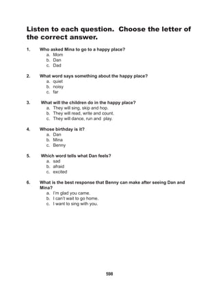 598
Listen to each question. Choose the letter of
the correct answer.
1. Who asked Mina to go to a happy place?
a. Mom
b. Dan
c. Dad
2. What word says something about the happy place?
a. quiet
b. noisy
c. far
3. What will the children do in the happy place?
a. They will sing, skip and hop.
b. They will read, write and count.
c. They will dance, run and play.
4. Whose birthday is it?
a. Dan
b. Mina
c. Benny
5. Which word tells what Dan feels?
a. sad
b. afraid
c. excited
6. What is the best response that Benny can make after seeing Dan and
Mina?
a. I’m glad you came.
b. I can’t wait to go home.
c. I want to sing with you.
 