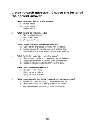 600
Listen to each question. Choose the letter of
the correct answer.
1. What did Marian look for in the kitchen?
a. mango seeds
b. mongo seeds
c. melon seeds
2. What did she do with the seeds?
a. She played with them.
b. She cooked them.
c. She planted them.
3. Which of the following events happened last?
a. Some stems and leaves sprouted from the seeds.
b. Marian planted the mongo seeds in a wooden box.
c. Marian watered the soil where the seeds were planted.
4. What did Marian know about planting seeds?
a. Seeds should be placed in a wooden box in the house.
b. Seeds grow whether or not one takes care of them.
c. Seeds need water and sunlight in order to grow.
5. What can one learn from Marian?
a. It is good to be happy.
b. It is good to be curious.
c. It is good to be obedient.
6. Which sentence tells that Marian’s experiment was successful?
a. Mother said there were mongo seeds in the cabinet.
b. Stems and leaves started to sprout from the seeds.
c. The mongo seeds had enough water and sunlight.
 