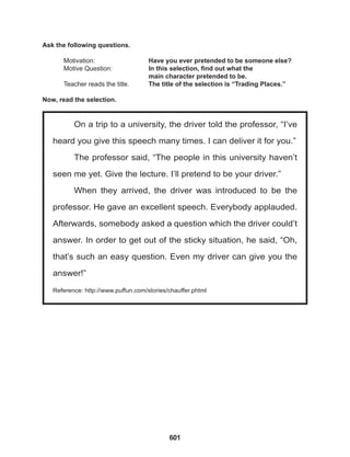 601
On a trip to a university, the driver told the professor, “I’ve
heard you give this speech many times. I can deliver it for you.”
The professor said, “The people in this university haven’t
seen me yet. Give the lecture. I’ll pretend to be your driver.”
When they arrived, the driver was introduced to be the
professor. He gave an excellent speech. Everybody applauded.
Afterwards, somebody asked a question which the driver could’t
answer. In order to get out of the sticky situation, he said, “Oh,
that’s such an easy question. Even my driver can give you the
answer!”
Reference: http://www.puffun.com/stories/chauffer.phtml
Ask the following questions.
Motivation: 			 Have you ever pretended to be someone else?		
Motive Question: 		 In this selection, find out what the 			
					 main character pretended to be.
Teacher reads the title. The title of the selection is “Trading Places.”
Now, read the selection.
 