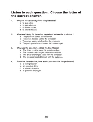602
Listen to each question. Choose the letter of
the correct answer.
1. Why did the university invite the professor?
a. to give a test
b. to give a lecture
c. to donate books
d. to attend classes
2. Why was it easy for the driver to pretend he was the professor?
a. The professor looked like the driver.
b. The driver dressed up like the professor.
c. The driver was as intelligent as the professor.
d. The participants have not seen the professor yet.
3. Why was the selection entitled Trading Places?
a. The driver could answer the question asked.
b. The professor exchanged roles with the driver.
c. The driver exchanged seats with the professor.
d. The professor seated himself with the audience.
4. Based on the selection, how would you describe the professor?
a. a boring lecturer
b. an excellent driver
c. a humorous person
d. a generous employer
 
