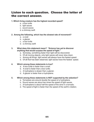 605
Listen to each question. Choose the letter of
the correct answer.
1. Which living creature has the highest recorded speed?
a. a box turtle
b. light waves
c. sound waves
d. a chimney swift
2. Among the following, which has the slowest rate of movement?
a. a snail
b. a glacier
c. a box turtle
d. a chimney swift
3. What does this statement mean? “Science has yet to discover
anything that would surpass the speed of light.”
a. Someday, something faster than light will be discovered.
b. Of all moving objects, only light waves will never slow down.
c. Among all things, light waves will always have the fastest speed.
d. Of all that has been observed, light waves have the fastest speed.
4. Which among these statements is true?
a. A box turtle is faster than a snail.
b. A snail is faster than a box turtle.
c. A hydroplane is slower than a glacier.
d. A glacier is faster than a hydroplane.
5. Which among these statements is NOT supported by the selection?
a. Tornadoes are around double the speed of a hydroplane.
b. Sound waves are about two times the speed of light waves.
c. A hydroplane is about half the speed of the wind in a tornado.
d. The speed of light is faster than the speed of the earth’s rotation.
 