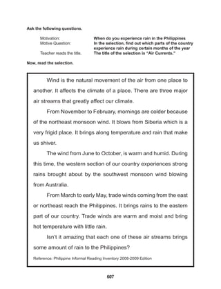 607
Wind is the natural movement of the air from one place to
another. It affects the climate of a place. There are three major
air streams that greatly affect our climate.
From November to February, mornings are colder because
of the northeast monsoon wind. It blows from Siberia which is a
very frigid place. It brings along temperature and rain that make
us shiver.
The wind from June to October, is warm and humid. During
this time, the western section of our country experiences strong
rains brought about by the southwest monsoon wind blowing
from Australia.
From March to early May, trade winds coming from the east
or northeast reach the Philippines. It brings rains to the eastern
part of our country. Trade winds are warm and moist and bring
hot temperature with little rain.
Isn’t it amazing that each one of these air streams brings
some amount of rain to the Philippines?
Reference: Philippine Informal Reading Inventory 2008-2009 Edition
Ask the following questions.
Motivation: 			 When do you experience rain in the Philippines
Motive Question: 		 In the selection, find out which parts of the country
					 experience rain during certain months of the year
Teacher reads the title. The title of the selection is “Air Currents.”
Now, read the selection.
 