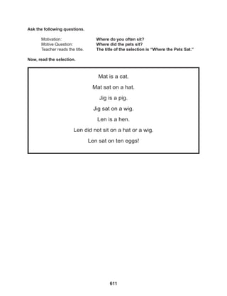 611
Mat is a cat.
Mat sat on a hat.
Jig is a pig.
Jig sat on a wig.
Len is a hen.
Len did not sit on a hat or a wig.
Len sat on ten eggs!
Ask the following questions.
Motivation: 			 Where do you often sit?
Motive Question: 		 Where did the pets sit?
Teacher reads the title. The title of the selection is “Where the Pets Sat.”
Now, read the selection.
 