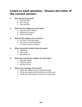 614
Listen to each question. Choose the letter of
the correct answer.
1. Who will go to the park?
a. Cam and Mia
b. Dan and Iya
c. Sam and Ria
2. What will the children do in the park?
a. play with other children
b. observe the insects
c. watch the clouds
3. Why are the children not in school?
a. It is their Christmas break.
b. They are on a class field trip.
c. It is their summer vacation.
4. When should the children leave the park?
a. night time
b. lunch time
c. late afternoon
5. What else can the two children do at the park?
a. play with others
b. watch the stars
c. eat their dinner
6. What is the message of the story?
a. There are children who do not like the park.
b. There are people who tell others to visit the park.
c. There are many things to see and do at the park.
 