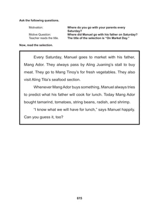 615
Every Saturday, Manuel goes to market with his father,
Mang Ador. They always pass by Aling Juaning’s stall to buy
meat. They go to Mang Tinoy’s for fresh vegetables. They also
visit Aling Tita’s seafood section.
Whenever MangAdor buys something, Manuel always tries
to predict what his father will cook for lunch. Today Mang Ador
bought tamarind, tomatoes, string beans, radish, and shrimp.
“I know what we will have for lunch,” says Manuel happily.
Can you guess it, too?
Ask the following questions.
Motivation: 			 Where do you go with your parents every 		
					Saturday?
Motive Question: 		 Where did Manuel go with his father on Saturday?
Teacher reads the title. The title of the selection is “On Market Day.”
Now, read the selection.
 