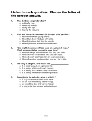 618
Listen to each question. Choose the letter of
the correct answer.
1. What did the younger stars fear?
a. asking for help
b. becoming insects
c. losing their light
d. leaving the heavens
2. What was Bathala’s solution to the younger stars’ problem?
a. He will make them young forever.
b. He will turn them into bugs with lights.
c. He will give them their light for eternity.
d. He will give them a new life in the heavens.
3. “One might chance upon these stars on a very dark night.”
Which statement below means the same thing?
a. One will always see these stars on a very dark night.
b. One will never see the stars on a very dark night.
c. One will surely see these stars on a very dark night.
d. One will possibly see these stars on a very dark night.
4. The story is a legend. This means that _________________.
a. It is a real story about a person’s life.
b. It is a story which could really happen.
c. It is a story about where things came from.
d. It is a story where there are talking animals.
5. According to the selection, what is a firefly?
a. a bug that wants so much to be a star
b. an old star that already lost its energy
c. an insect that died and went to heaven
d. a young star that became a glowing insect
 