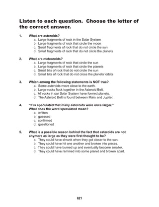 621
Listen to each question. Choose the letter of
the correct answer.
1. What are asteroids?
a. Large fragments of rock in the Solar System
b. Large fragments of rock that circle the moon
c. Small fragments of rock that do not circle the sun
d. Small fragments of rock that do not circle the planets
2. What are meteoroids?
a. Large fragments of rock that circle the sun
b. Large fragments of rock that circle the planets
c. Small bits of rock that do not circle the sun
d. Small bits of rock that do not cross the planets’ orbits
3. Which among the following statements is NOT true?
a. Some asteroids move close to the earth.
b. Large rocks flock together in the Asteroid Belt.
c. All rocks in our Solar System have formed planets.
d. The Asteroid Belt is found between Mars and Jupiter.
4. “It is speculated that many asteroids were once larger.”
What does the word speculated mean?
a. written
b. guessed
c. confirmed
d. questioned
5. What is a possible reason behind the fact that asteroids are not
anymore as large as they were first thought to be?
a. They could have shrunk when they got closer to the sun.
b. They could have hit one another and broken into pieces.
c. They could have burned up and eventually become smaller.
d. They could have rammed into some planet and broken apart.
 