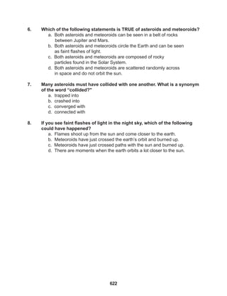 622
6. Which of the following statements is TRUE of asteroids and meteoroids?
a. Both asteroids and meteoroids can be seen in a belt of rocks 		
between Jupiter and Mars.
b. Both asteroids and meteoroids circle the Earth and can be seen
as faint flashes of light.
c. Both asteroids and meteoroids are composed of rocky
particles found in the Solar System.
d. Both asteroids and meteoroids are scattered randomly across
in space and do not orbit the sun.
7. Many asteroids must have collided with one another. What is a synonym
of the word “collided?"
a. trapped into
b. crashed into
c. converged with
d. connected with
8. If you see faint flashes of light in the night sky, which of the following
could have happened?
a. Flames shoot up from the sun and come closer to the earth.
b. Meteoroids have just crossed the earth’s orbit and burned up.
c. Meteoroids have just crossed paths with the sun and burned up.
d. There are moments when the earth orbits a lot closer to the sun.
 